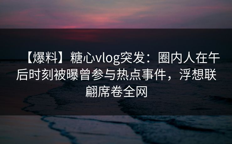 【爆料】糖心vlog突发：圈内人在午后时刻被曝曾参与热点事件，浮想联翩席卷全网