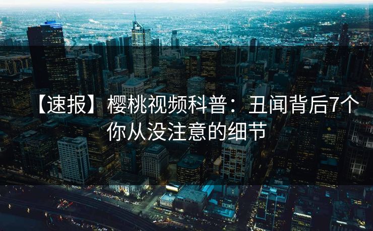 【速报】樱桃视频科普:丑闻背后7个你从没注意的细节