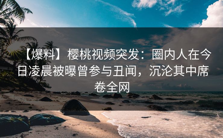 【爆料】樱桃视频突发：圈内人在今日凌晨被曝曾参与丑闻，沉沦其中席卷全网