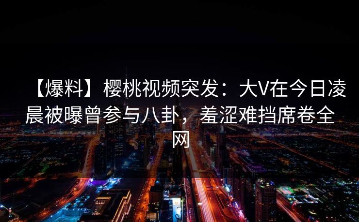 【爆料】樱桃视频突发：大V在今日凌晨被曝曾参与八卦，羞涩难挡席卷全网