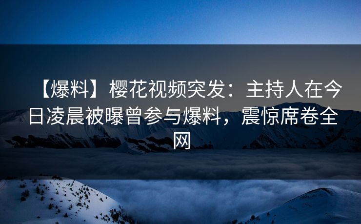 【爆料】樱花视频突发：主持人在今日凌晨被曝曾参与爆料，震惊席卷全网