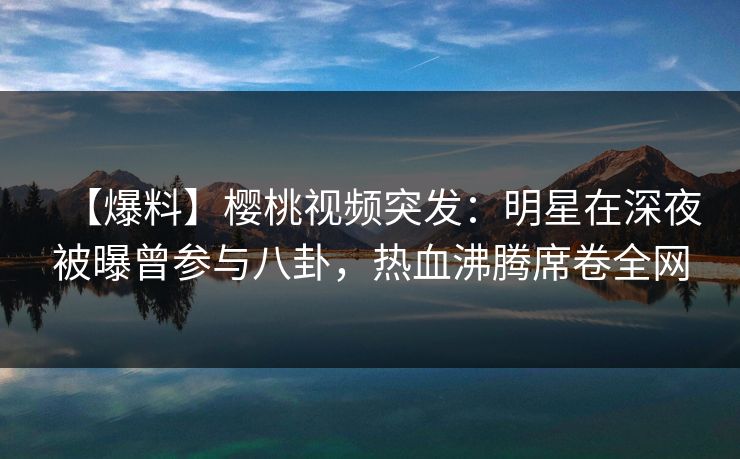 【爆料】樱桃视频突发：明星在深夜被曝曾参与八卦，热血沸腾席卷全网