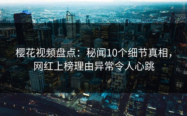 樱花视频盘点：秘闻10个细节真相，网红上榜理由异常令人心跳