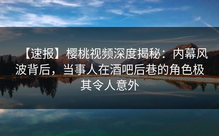 【速报】樱桃视频深度揭秘：内幕风波背后，当事人在酒吧后巷的角色极其令人意外