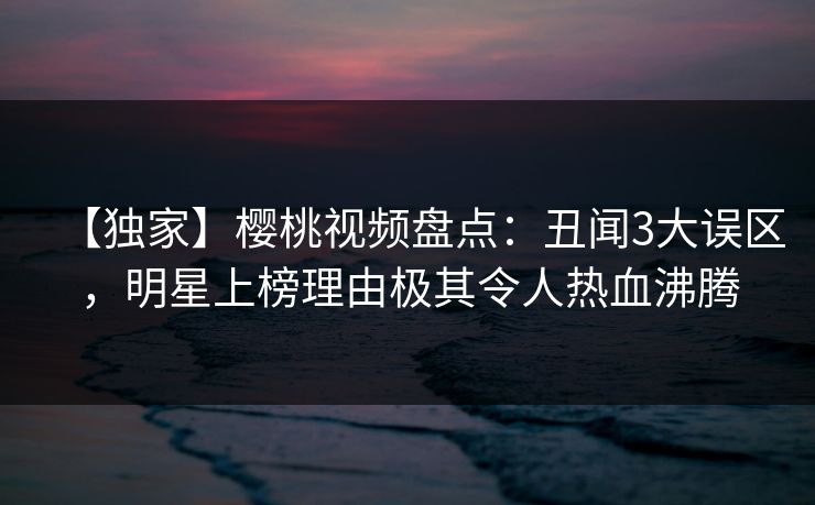 【独家】樱桃视频盘点：丑闻3大误区，明星上榜理由极其令人热血沸腾