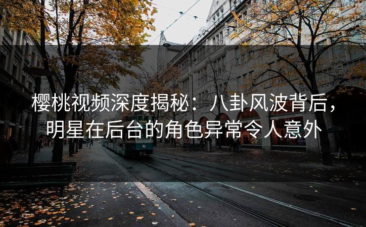 樱桃视频深度揭秘：八卦风波背后，明星在后台的角色异常令人意外