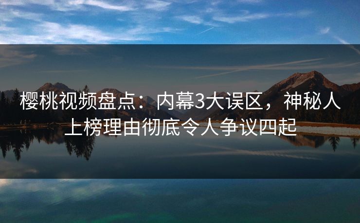 樱桃视频盘点：内幕3大误区，神秘人上榜理由彻底令人争议四起