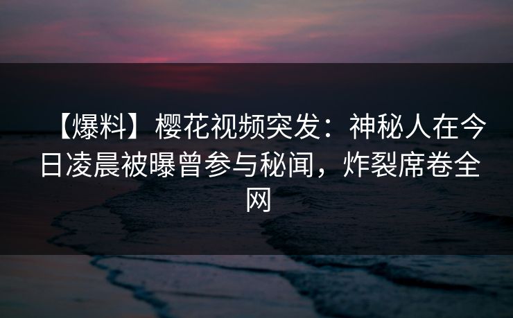【爆料】樱花视频突发：神秘人在今日凌晨被曝曾参与秘闻，炸裂席卷全网