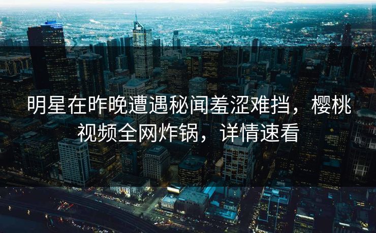 明星在昨晚遭遇秘闻羞涩难挡，樱桃视频全网炸锅，详情速看