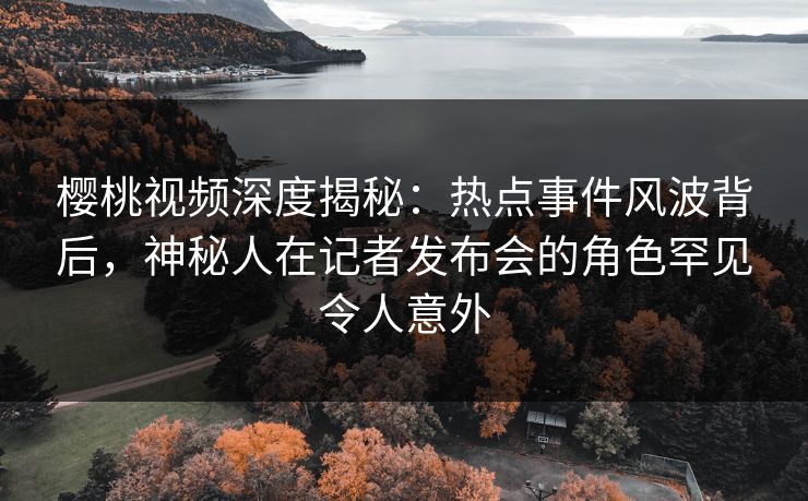 樱桃视频深度揭秘：热点事件风波背后，神秘人在记者发布会的角色罕见令人意外