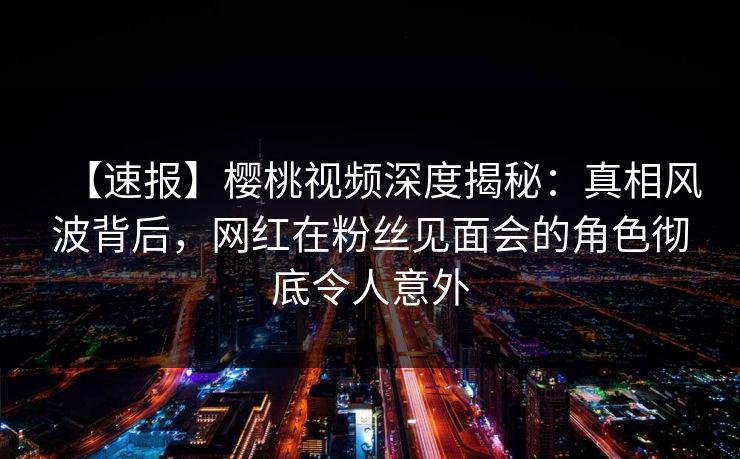 【速报】樱桃视频深度揭秘:真相风波背后,网红在粉丝见面会的角色彻底令人意外 【速报】樱桃视频深度揭秘:真相风波背后,网红在粉丝见面会的角色彻底令人意外