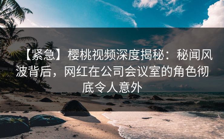 【紧急】樱桃视频深度揭秘:秘闻风波背后,网红在公司会议室的角色彻底令人意外 【紧急】樱桃视频深度揭秘:秘闻风波背后,网红在公司会议室的角色彻底令人意外