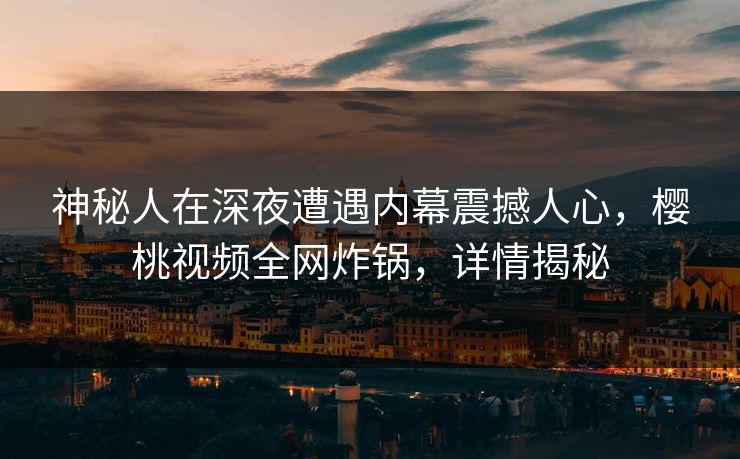 神秘人在深夜遭遇内幕震撼人心，樱桃视频全网炸锅，详情揭秘