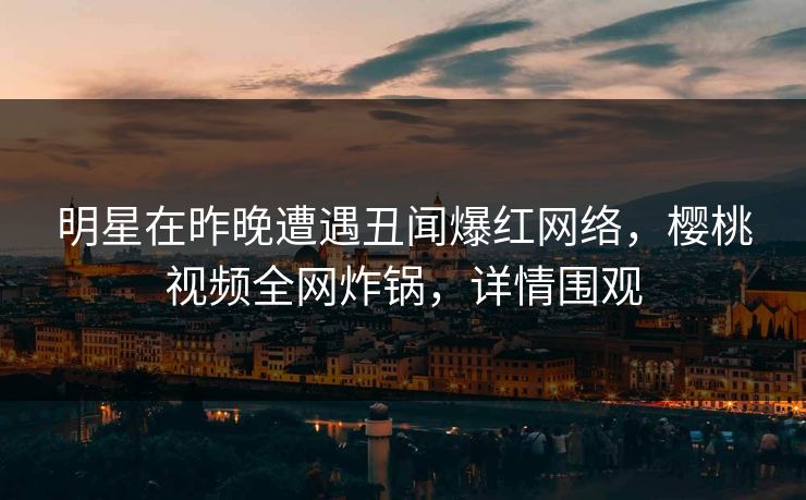 明星在昨晚遭遇丑闻爆红网络，樱桃视频全网炸锅，详情围观