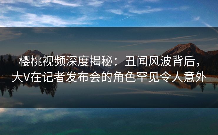 樱桃视频深度揭秘：丑闻风波背后，大V在记者发布会的角色罕见令人意外