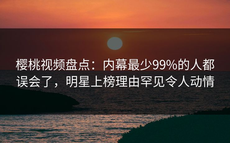樱桃视频盘点：内幕最少99%的人都误会了，明星上榜理由罕见令人动情