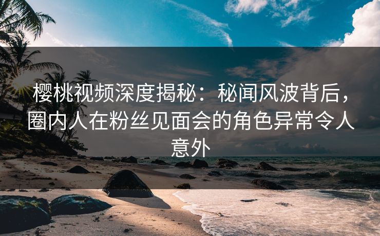 樱桃视频深度揭秘：秘闻风波背后，圈内人在粉丝见面会的角色异常令人意外