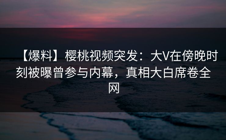 【爆料】樱桃视频突发：大V在傍晚时刻被曝曾参与内幕，真相大白席卷全网