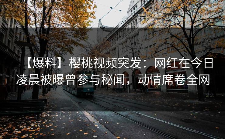 【爆料】樱桃视频突发：网红在今日凌晨被曝曾参与秘闻，动情席卷全网