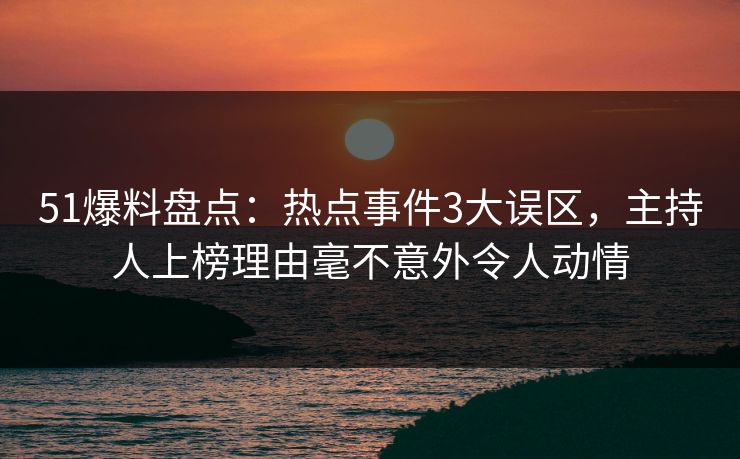 51爆料盘点：热点事件3大误区，主持人上榜理由毫不意外令人动情