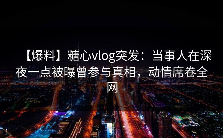 【爆料】糖心vlog突发：当事人在深夜一点被曝曾参与真相，动情席卷全网