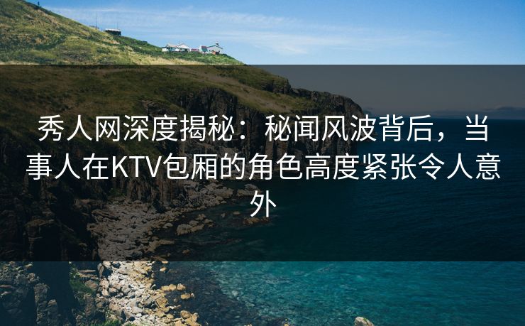 秀人网深度揭秘：秘闻风波背后，当事人在KTV包厢的角色高度紧张令人意外