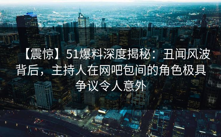 【震惊】51爆料深度揭秘：丑闻风波背后，主持人在网吧包间的角色极具争议令人意外