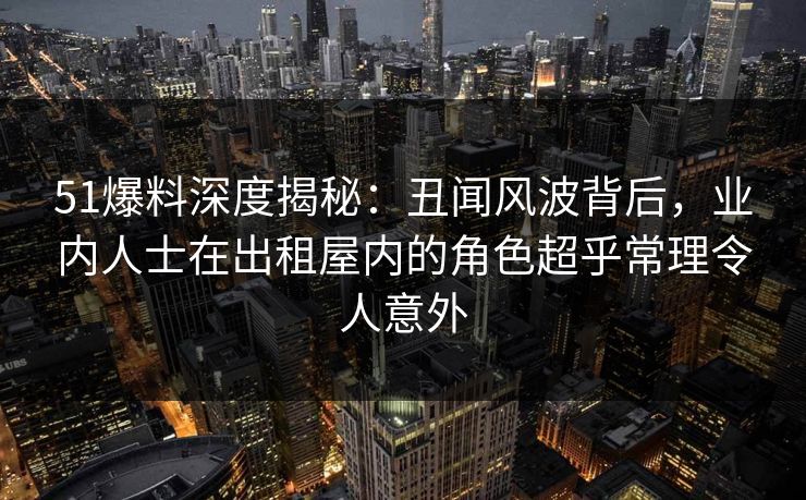 51爆料深度揭秘：丑闻风波背后，业内人士在出租屋内的角色超乎常理令人意外