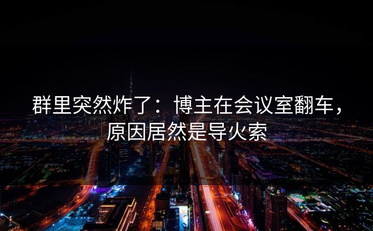 群里突然炸了：博主在会议室翻车，原因居然是导火索