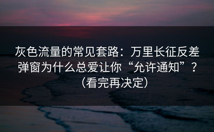 灰色流量的常见套路：万里长征反差弹窗为什么总爱让你“允许通知”？（看完再决定）