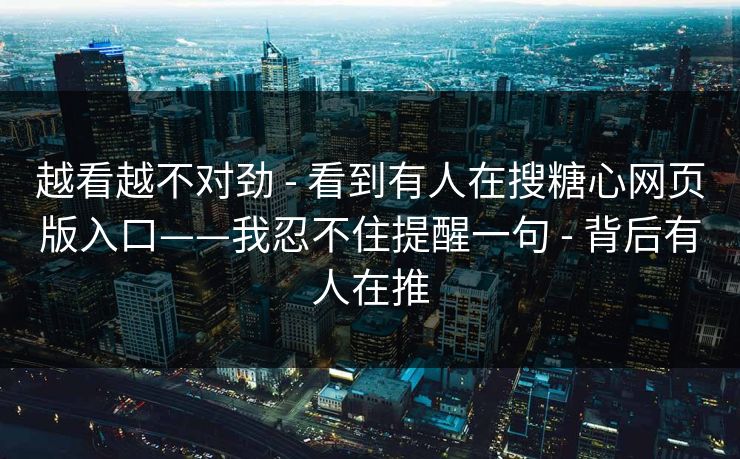 越看越不对劲 - 看到有人在搜糖心网页版入口——我忍不住提醒一句 - 背后有人在推