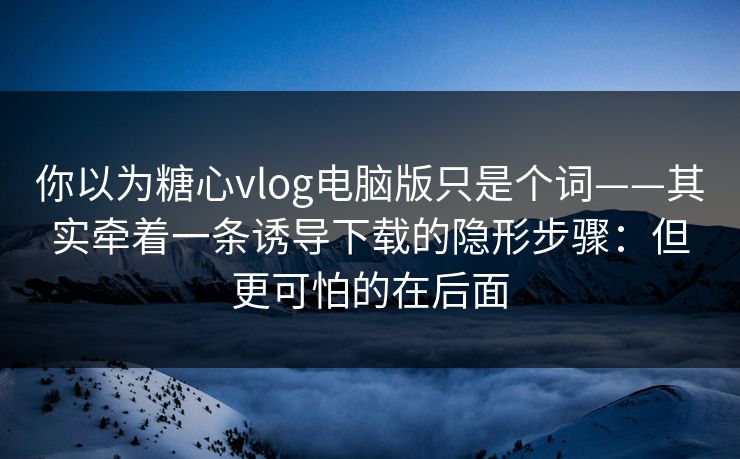 你以为糖心vlog电脑版只是个词——其实牵着一条诱导下载的隐形步骤：但更可怕的在后面