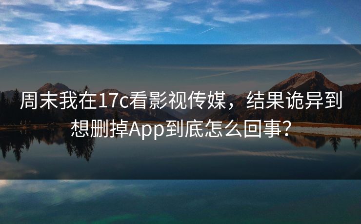 周末我在17c看影视传媒，结果诡异到想删掉App到底怎么回事？