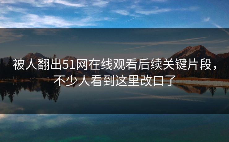被人翻出51网在线观看后续关键片段,不少人看到这里改口了 被人翻出51网在线观看后续关键片段,不少人看到这里改口了