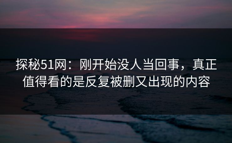 探秘51网：刚开始没人当回事，真正值得看的是反复被删又出现的内容