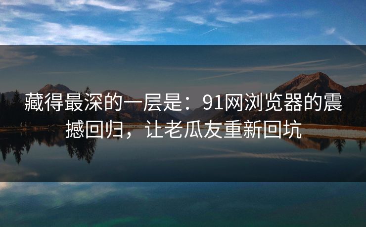 藏得最深的一层是:91网浏览器的震撼回归,让老瓜友重新回坑 藏得最深的一层是:91网浏览器的震撼回归,让老瓜友重新回坑