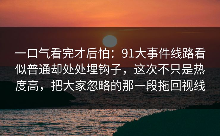 一口气看完才后怕：91大事件线路看似普通却处处埋钩子，这次不只是热度高，把大家忽略的那一段拖回视线