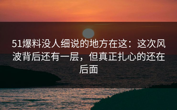 51爆料没人细说的地方在这：这次风波背后还有一层，但真正扎心的还在后面